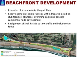 • Extension of promenade to Umgeni River
• Redevelopment of public facilities within this area including
club facilities, ablutions, swimming pools and possible
commercial node development
• Realignment of Snell Parade to slow traffic and include cycle
route
BEACHFRONT DEVELOPMENT
 