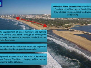Extension of the promenade from Countr
Club Beach I to Blue Lagoon Beach/Ellis
Brown Bridge with associated road works
and parking
mproved maintenance of the Central Beachfront
rom Country Club Beach I through to Blue Lagoon,
ncluding public ablutions.
The replacement of street furniture and lighting
rom Country Club Beach I through to Blue Lagoon
n a way that creates a common standard for the
whole Beachfront
The rehabilitation and extension of the vegetated
dune abutting the proposed promenade.
 
