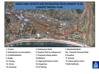 1
2B2A
3
4
5A
5
8
7
6
11
10
9
12
13/14/15
11
16
17A
17B
18
19
KINGS PARK SPORTS AND RECREATION DEVELOPMENT PLAN
CONCEPT SPATIAL PLAN
1. Cricket 2. Hotel/sports fields 3. Baseball/Softball
4. Hotel/sports accommodation 5. People’s Park & underground 5/A. Potential Training Fields
6. Football/athletics 7. Proposed railway station 8. Aquatics
9. Rugby 10.Athletics 11. Archery
12. Cycling 13. High performance centre 14. Indoor sports centre
15. Tennis 16. Equestrian 17A/B. Golf/trails
18. Canoeing 19. A1 Racing
 