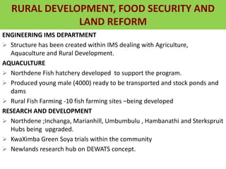 RURAL DEVELOPMENT, FOOD SECURITY
AND LAND REFORM
ENGINEERING IMS DEPARTMENT
 Structure has been created within IMS dealing with Agriculture,
Aquaculture and Rural Development.
AQUACULTURE
 Northdene Fish hatchery developed to support the program.
 Produced young male (4000) ready to be transported and stock ponds and
dams
 Rural Fish Farming -10 fish farming sites –being developed
RESEARCH AND DEVELOPMENT
 Northdene ;Inchanga, Marianhill, Umbumbulu , Hambanathi and Sterkspruit
Hubs being upgraded.
 KwaXimba Green Soya trials within the community
 Newlands research hub on DEWATS concept.
RURAL DEVELOPMENT, FOOD SECURITY AND
LAND REFORM
 