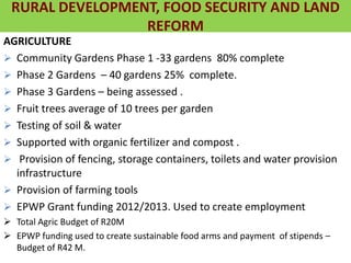 AGRICULTURE
 Community Gardens Phase 1 -33 gardens 80% complete
 Phase 2 Gardens – 40 gardens 25% complete.
 Phase 3 Gardens – being assessed .
 Fruit trees average of 10 trees per garden
 Testing of soil & water
 Supported with organic fertilizer and compost .
 Provision of fencing, storage containers, toilets and water provision
infrastructure
 Provision of farming tools
 EPWP Grant funding 2012/2013. Used to create employment
 Total Agric Budget of R20M
 EPWP funding used to create sustainable food arms and payment of stipends –
Budget of R42 M.
RURAL DEVELOPMENT, FOOD SECURITY AND LAND
REFORM
 