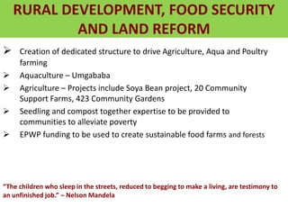 RURAL DEVELOPMENT, FOOD SECURITY
AND LAND REFORM
 Creation of dedicated structure to drive Agriculture, Aqua and Poultry
farming
 Aquaculture – Umgababa
 Agriculture – Projects include Soya Bean project, 20 Community
Support Farms, 423 Community Gardens
 Seedling and compost together expertise to be provided to
communities to alleviate poverty
 EPWP funding to be used to create sustainable food farms and forests
“The children who sleep in the streets, reduced to begging to make a living, are testimony to
an unfinished job.” – Nelson Mandela
 