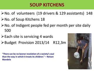 SOUP KITCHENS
No. of volunteers (19 drivers & 129 assistants) 148
No. of Soup Kitchens 18
No. of Indigent people fed per month per site daily
500
Each site is servicing 4 wards
Budget Provision 2013/14 R12,3m
“There can be no keener revelation of a society’s soul
than the way in which it treats its children.” – Nelson
Mandela
 