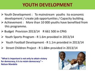 YOUTH DEVELOPMENT
 Youth Development : To mainstream youths ito economic
development / create job opportunities / Capacity building.
 Achievement : More than 10 000 youths have benefited from
this programme.
 Budget Provision 2013/14 R 661 500 in CPAS
 Youth Sports Program - R 1.6m provided in 2013/14
 Youth Football Development - R 1.1m provided in 2013/14
 Street Children Project - R 1.68m provided in 2013/14
“What is important is not only to attain victory
for democracy, it is to retain democracy.” –
Nelson Mandela
 