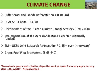 CLIMATE CHANGE
 Buffelsdraai and Inanda Reforestation ( R 10.9m)
 D’MOSS – Capital R 3.9m
 Development of the Durban Climate Change Strategy (R 915,000)
 Implementation of the Durban Adaptation Charter (externally
funded)
 EM – UKZN Joint Research Partnership (R 1.65m over three years)
 Green Roof Pilot Programme (R 65,640)
“Corruption in government – that is a plague that must be erased from every regime in every
place in the world.” – Nelson Mandela
 