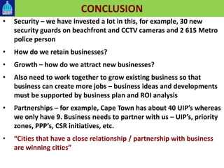 CONCLUSION
• Security – we have invested a lot in this, for example, 30 new
security guards on beachfront and CCTV cameras and 2 615 Metro
police person
• How do we retain businesses?
• Growth – how do we attract new businesses?
• Also need to work together to grow existing business so that
business can create more jobs – business ideas and developments
must be supported by business plan and ROI analysis
• Partnerships – for example, Cape Town has about 40 UIP’s whereas
we only have 9. Business needs to partner with us – UIP’s, priority
zones, PPP’s, CSR initiatives, etc.
• “Cities that have a close relationship / partnership with business
are winning cities”
 