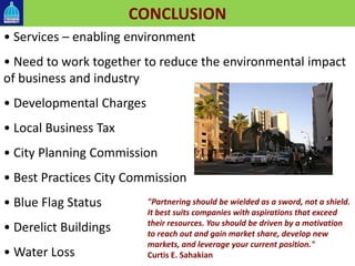 CONCLUSION
• Services – enabling environment
• Need to work together to reduce the environmental impact
of business and industry
• Developmental Charges
• Local Business Tax
• City Planning Commission
• Best Practices City Commission
• Blue Flag Status
• Derelict Buildings
• Water Loss
"Partnering should be wielded as a sword, not a shield.
It best suits companies with aspirations that exceed
their resources. You should be driven by a motivation
to reach out and gain market share, develop new
markets, and leverage your current position."
Curtis E. Sahakian
 