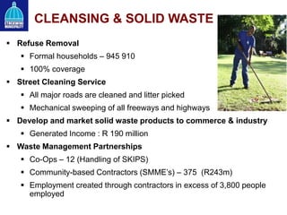  Refuse Removal
 Formal households – 945 910
 100% coverage
 Street Cleaning Service
 All major roads are cleaned and litter picked
 Mechanical sweeping of all freeways and highways
 Develop and market solid waste products to commerce & industry
 Generated Income : R 190 million
 Waste Management Partnerships
 Co-Ops – 12 (Handling of SKIPS)
 Community-based Contractors (SMME’s) – 375 (R243m)
 Employment created through contractors in excess of 3,800 people
employed
CLEANSING & SOLID WASTE
 