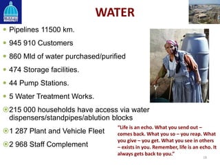 WATER
 Pipelines 11500 km.
 945 910 Customers
 860 Mld of water purchased/purified
 474 Storage facilities.
 44 Pump Stations.
 5 Water Treatment Works.
215 000 households have access via water
dispensers/standpipes/ablution blocks
1 287 Plant and Vehicle Fleet
2 968 Staff Complement
18
“Life is an echo. What you send out –
comes back. What you so – you reap. What
you give – you get. What you see in others
– exists in you. Remember, life is an echo. It
always gets back to you.”
 