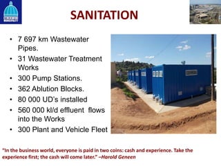 SANITATION
• 7 697 km Wastewater
Pipes.
• 31 Wastewater Treatment
Works
• 300 Pump Stations.
• 362 Ablution Blocks.
• 80 000 UD’s installed
• 560 000 kl/d effluent flows
into the Works
• 300 Plant and Vehicle Fleet
“In the business world, everyone is paid in two coins: cash and experience. Take the
experience first; the cash will come later.” –Harold Geneen
 