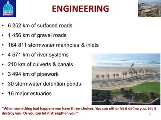ENGINEERING
• 6 252 km of surfaced roads
• 1 456 km of gravel roads
• 164 811 stormwater manholes & inlets
• 4 571 km of river systems
• 210 km of culverts & canals
• 3 494 km of pipework
• 30 stormwater detention ponds
• 16 major estuaries
20
“When something bad happens you have three choices. You can either let it define you. Let it
destroy you. Or you can let it strengthen you.”
 