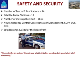 SAFETY AND SECURITY
 Number of Metro Police Stations – 14
 Satellite Police Stations – 11
 Number of metro police staff - 2615
 New Emergency Control Centre (Disaster Management, CCTV, VOC,
JOC,)
 30 additional guards for the beachfront
“Warren Buffet on savings: “Do not save what is left after spending, but spend what is left
after saving.”
 