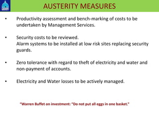 AUSTERITY MEASURES▪
▪ Productivity assessment and bench-marking of costs to be
undertaken by Management Services.
▪ Security costs to be reviewed.
Alarm systems to be installed at low risk sites replacing security
guards.
▪ Zero tolerance with regard to theft of electricity and water and
non-payment of accounts.
▪ Electricity and Water losses to be actively managed.
“Warren Buffet on investment: “Do not put all eggs in one basket.”
 