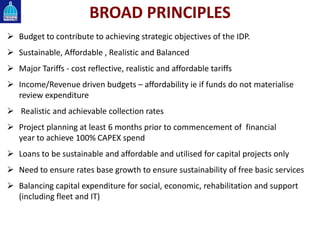 BROAD PRINCIPLES
 Budget to contribute to achieving strategic objectives of the IDP.
 Sustainable, Affordable , Realistic and Balanced
 Major Tariffs - cost reflective, realistic and affordable tariffs
 Income/Revenue driven budgets – affordability ie if funds do not materialise
review expenditure
 Realistic and achievable collection rates
 Project planning at least 6 months prior to commencement of financial
year to achieve 100% CAPEX spend
 Loans to be sustainable and affordable and utilised for capital projects only
 Need to ensure rates base growth to ensure sustainability of free basic services
 Balancing capital expenditure for social, economic, rehabilitation and support
(including fleet and IT)
 