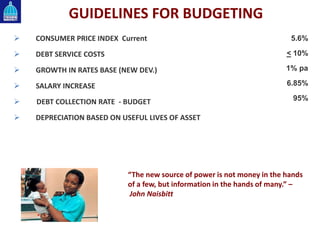 GUIDELINES FOR BUDGETING
 CONSUMER PRICE INDEX Current
 DEBT SERVICE COSTS
 GROWTH IN RATES BASE (NEW DEV.)
 SALARY INCREASE
 DEBT COLLECTION RATE - BUDGET
 DEPRECIATION BASED ON USEFUL LIVES OF ASSET
5.6%
< 10%
1% pa
6.85%
95%
“The new source of power is not money in the hands
of a few, but information in the hands of many.” –
John Naisbitt
 
