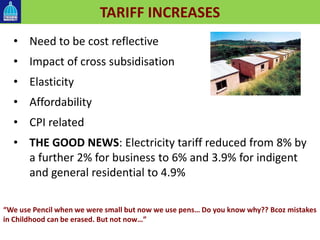 TARIFF INCREASES
• Need to be cost reflective
• Impact of cross subsidisation
• Elasticity
• Affordability
• CPI related
• THE GOOD NEWS: Electricity tariff reduced from 8% by
a further 2% for business to 6% and 3.9% for indigent
and general residential to 4.9%
“We use Pencil when we were small but now we use pens… Do you know why?? Bcoz mistakes
in Childhood can be erased. But not now…”
 