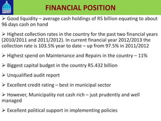  Good liquidity – average cash holdings of R5 billion equating to about
96 days cash on hand
 Highest collection rates in the country for the past two financial years
(2010/2011 and 2011/2012). In current financial year 2012/2013 the
collection rate is 103.5% year to date – up from 97.5% in 2011/2012
 Highest spend on Maintenance and Repairs in the country – 11%
 Biggest capital budget in the country R5.432 billion
 Unqualified audit report
 Excellent credit rating – best in municipal sector
 However, Municipality not cash rich – just prudently and well
managed
 Excellent political support in implementing policies
FINANCIAL POSITION
 