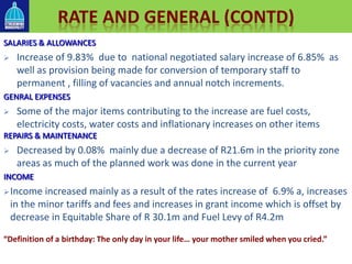 SALARIES & ALLOWANCES
 Increase of 9.83% due to national negotiated salary increase of 6.85% as
well as provision being made for conversion of temporary staff to
permanent , filling of vacancies and annual notch increments.
GENRAL EXPENSES
 Some of the major items contributing to the increase are fuel costs,
electricity costs, water costs and inflationary increases on other items
REPAIRS & MAINTENANCE
 Decreased by 0.08% mainly due a decrease of R21.6m in the priority zone
areas as much of the planned work was done in the current year
INCOME
Income increased mainly as a result of the rates increase of 6.9% a, increases
in the minor tariffs and fees and increases in grant income which is offset by
decrease in Equitable Share of R 30.1m and Fuel Levy of R4.2m
RATE AND GENERAL (CONTD)
“Definition of a birthday: The only day in your life… your mother smiled when you cried.”
 