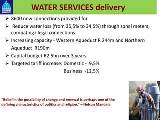 WATER SERVICES delivery
 8600 new connections provided for
 Reduce water loss (from 35,5% to 34,5%) through zonal meters,
combating illegal connections.
 Increasing capacity - Western Aqueduct R 244m and Northern
Aqueduct R190m
 Capital budget R2.5bn over 3 years
 Targeted tariff increase: Domestic - 9,5%
Business -12,5%
“Belief in the possibility of change and renewal is perhaps one of the
defining characteristics of politics and religion.” – Nelson Mandela
 