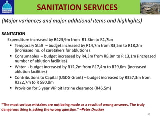 SANITATION SERVICES
(Major variances and major additional items and highlights)
SANITATION
Expenditure increased by R423,9m from R1.3bn to R1,7bn
 Temporary Staff – budget increased by R14,7m from R3,5m to R18,2m
(increased no. of caretakers for ablutions)
 Consumables – budget increased by R4,3m from R8,8m to R 13,1m (increased
number of ablution facilities)
 Water - budget increased by R12,2m from R17,4m to R29,6m (increased
ablution facilities)
 Contributions to Capital (USDG Grant) – budget increased by R357,3m from
R222,7m to R 580,0m
 Provision for 5 year VIP pit latrine clearance (R46.5m)
47
“The most serious mistakes are not being made as a result of wrong answers. The truly
dangerous thing is asking the wrong question.” –Peter Drucker
 