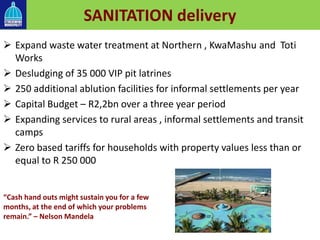 SANITATION delivery
 Expand waste water treatment at Northern , KwaMashu and Toti
Works
 Desludging of 35 000 VIP pit latrines
 250 additional ablution facilities for informal settlements per year
 Capital Budget – R2,2bn over a three year period
 Expanding services to rural areas , informal settlements and transit
camps
 Zero based tariffs for households with property values less than or
equal to R 250 000
“Cash hand outs might sustain you for a few
months, at the end of which your problems
remain.” – Nelson Mandela
 