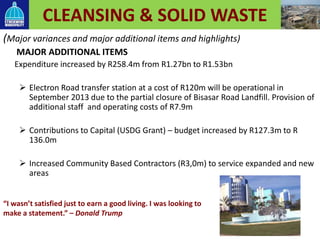 CLEANSING & SOLID WASTE
(Major variances and major additional items and highlights)
MAJOR ADDITIONAL ITEMS
Expenditure increased by R258.4m from R1.27bn to R1.53bn
 Electron Road transfer station at a cost of R120m will be operational in
September 2013 due to the partial closure of Bisasar Road Landfill. Provision of
additional staff and operating costs of R7.9m
 Contributions to Capital (USDG Grant) – budget increased by R127.3m to R
136.0m
 Increased Community Based Contractors (R3,0m) to service expanded and new
areas
50
“I wasn’t satisfied just to earn a good living. I was looking to
make a statement.” – Donald Trump
 