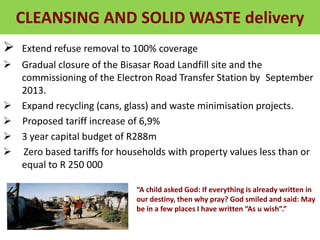 CLEANSING AND SOLID WASTE delivery
 Extend refuse removal to 100% coverage
 Gradual closure of the Bisasar Road Landfill site and the
commissioning of the Electron Road Transfer Station by September
2013.
 Expand recycling (cans, glass) and waste minimisation projects.
 Proposed tariff increase of 6,9%
 3 year capital budget of R288m
 Zero based tariffs for households with property values less than or
equal to R 250 000
“A child asked God: If everything is already written in
our destiny, then why pray? God smiled and said: May
be in a few places I have written “As u wish”.”
 