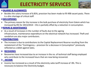 ELECTRICITY SERVICES
SALARIES & ALLOWANCES
 Besides the salary increase of 6.85%, provision has been made to fill 498 vacant posts. There
is a dire shortage of critical staff.
GEN EXPENSES
 The primary reason for the increase is the bulk purchase of electricity from Eskom which has
increased by 8% for 2013/2014 – this is partially offset by a reduction in consumption.
REPAIRS & MAINTENANCE
 As a result of increases in the number of faults due to the ageing
infrastructure, maintenance expenditure on the electrical network has increased. Theft and
vandalism are also major contributors.
CONTRIBUTIONS
 The increase is due to contributions to the Capital Replacement Reserve resulting from the
restatement of the “Contingency – provision for a decrease in Consumption” previously
reflected as a debit against Sales.
 RECOVERIES
 Recoveries have increased due to an increase in the no. of technical staff being employed
who contribute to the increased hours that are now being recovered.
 INCOME
 Income has increased as a result of the electricity sales tariff increase of 8%. This is
necessary to balance the Electricity budget.
 