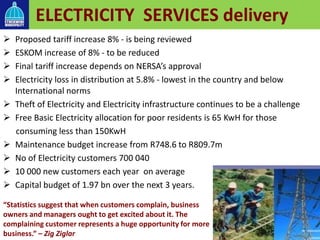 ELECTRICITY SERVICES delivery
 Proposed tariff increase 8% - is being reviewed
 ESKOM increase of 8% - to be reduced
 Final tariff increase depends on NERSA’s approval
 Electricity loss in distribution at 5.8% - lowest in the country and below
International norms
 Theft of Electricity and Electricity infrastructure continues to be a challenge
 Free Basic Electricity allocation for poor residents is 65 KwH for those
consuming less than 150KwH
 Maintenance budget increase from R748.6 to R809.7m
 No of Electricity customers 700 040
 10 000 new customers each year on average
 Capital budget of 1.97 bn over the next 3 years.
“Statistics suggest that when customers complain, business
owners and managers ought to get excited about it. The
complaining customer represents a huge opportunity for more
business.” – Zig Ziglar
 