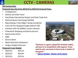 CCTV - CAMERAS
262 Existing Sites
Proposed new sites from 2013/14 to 2015/16 Financial Years.
• Umbogintwini
• Galleria and Arbor Town
• King Shaka International Airport and Dube Trade Port.
• National Route Interchange [N2/N3]
• Mpumalanga / Cato Ridge is being considered.
• Links into the Kingspark Rugby Stadium VOC
• Interface with the SANRAL camera network.
• Chatsworth Shopping and Sports precinct.
• National Key Points
• SABC
• Reserve Bank
• Major Electricity Substations
• Umgeni Heights Reservoir
Proposed 3 year Budget
• 2013/14: R34.2m
• 2014/15: R34.8m
• 2015/16: R23.9m
“Business is a game, played for fantastic stakes,
and you're in competition with experts. If you
want to win, you have to learn to be a master of
the game.”
― Sidney Sheldon, Master of the Game
 