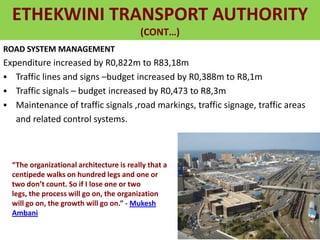 ETHEKWINI TRANSPORT AUTHORITY
(CONT…)
ROAD SYSTEM MANAGEMENT
Expenditure increased by R0,822m to R83,18m
 Traffic lines and signs –budget increased by R0,388m to R8,1m
 Traffic signals – budget increased by R0,473 to R8,3m
 Maintenance of traffic signals ,road markings, traffic signage, traffic areas
and related control systems.
“The organizational architecture is really that a
centipede walks on hundred legs and one or
two don’t count. So if I lose one or two
legs, the process will go on, the organization
will go on, the growth will go on.” - Mukesh
Ambani
 