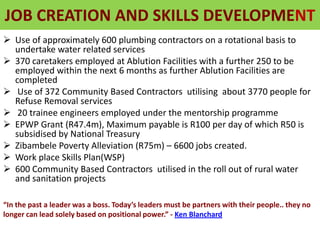 JOB CREATION AND SKILLS DEVELOPMENT
 Use of approximately 600 plumbing contractors on a rotational basis to
undertake water related services
 370 caretakers employed at Ablution Facilities with a further 250 to be
employed within the next 6 months as further Ablution Facilities are
completed
 Use of 372 Community Based Contractors utilising about 3770 people for
Refuse Removal services
 20 trainee engineers employed under the mentorship programme
 EPWP Grant (R47.4m), Maximum payable is R100 per day of which R50 is
subsidised by National Treasury
 Zibambele Poverty Alleviation (R75m) – 6600 jobs created.
 Work place Skills Plan(WSP)
 600 Community Based Contractors utilised in the roll out of rural water
and sanitation projects
“In the past a leader was a boss. Today’s leaders must be partners with their people.. they no
longer can lead solely based on positional power.” - Ken Blanchard
 