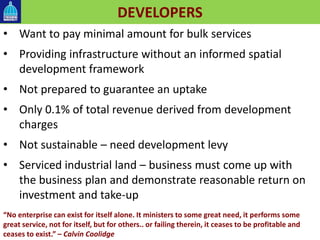 DEVELOPERS
• Want to pay minimal amount for bulk services
• Providing infrastructure without an informed spatial
development framework
• Not prepared to guarantee an uptake
• Only 0.1% of total revenue derived from development
charges
• Not sustainable – need development levy
• Serviced industrial land – business must come up with
the business plan and demonstrate reasonable return on
investment and take-up
“No enterprise can exist for itself alone. It ministers to some great need, it performs some
great service, not for itself, but for others.. or failing therein, it ceases to be profitable and
ceases to exist.” – Calvin Coolidge
 
