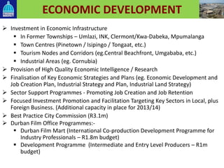 ECONOMIC DEVELOPMENT
 Investment in Economic Infrastructure
 In Former Townships – Umlazi, INK, Clermont/Kwa-Dabeka, Mpumalanga
 Town Centres (Pinetown / Isipingo / Tongaat, etc.)
 Tourism Nodes and Corridors (eg.Central Beachfront, Umgababa, etc.)
 Industrial Areas (eg. Cornubia)
 Provision of High Quality Economic Intelligence / Research
 Finalisation of Key Economic Strategies and Plans (eg. Economic Development and
Job Creation Plan, Industrial Strategy and Plan, Industrial Land Strategy)
 Sector Support Programmes - Promoting Job Creation and Job Retention
 Focused Investment Promotion and Facilitation Targeting Key Sectors in Local, plus
Foreign Business. (Additional capacity in place for 2013/14)
 Best Practice City Commission (R3.1m)
 Durban Film Office Programmes:-
 Durban Film Mart (International Co-production Development Programme for
Industry Professionals – R1.8m budget)
 Development Programme (Intermediate and Entry Level Producers – R1m
budget)
 