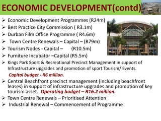 ECONOMIC DEVELOPMENT(contd)
 Economic Development Programmes (R24m)
 Best Practice City Commission ( R3.1m)
 Durban Film Office Programme ( R4.6m)
 Town Centre Renewals – Capital – (R79m)
 Tourism Nodes - Capital – (R10.5m)
 Furniture Incubator –Capital (R5.5m)
 Kings Park Sport & Recreational Precinct Management in support of
Infrastructure upgrades and promotion of sport Tourism/ Events.
Capital budget - R6 million.
 Central Beachfront precinct management (including beachfront
leases) in support of infrastructure upgrades and promotion of key
tourism asset. Operating budget – R16.2 million.
 Town Centre Renewals – Prioritised Attention
 Industrial Renewal – Commencement of Programme
 