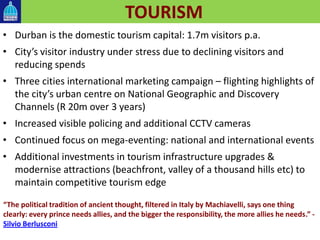 TOURISM
• Durban is the domestic tourism capital: 1.7m visitors p.a.
• City’s visitor industry under stress due to declining visitors and
reducing spends
• Three cities international marketing campaign – flighting highlights of
the city’s urban centre on National Geographic and Discovery
Channels (R 20m over 3 years)
• Increased visible policing and additional CCTV cameras
• Continued focus on mega-eventing: national and international events
• Additional investments in tourism infrastructure upgrades &
modernise attractions (beachfront, valley of a thousand hills etc) to
maintain competitive tourism edge
“The political tradition of ancient thought, filtered in Italy by Machiavelli, says one thing
clearly: every prince needs allies, and the bigger the responsibility, the more allies he needs.” -
Silvio Berlusconi
 