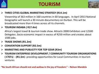 TOURISM
 THREE CITIES GLOBAL MARKETING STRATEGY (R14.1m)
Viewership of 363 million in 160 countries in 60 languages. In April 2013 National
Geographic will launch a 30 minute documentary on Durban. This will be
broadcasted more than 4 times across all its channels.
 TOURISM INDABA ( R17.4m)
Africa’s largest travel & tourism trade show. Attracts 2000 Exhibitors and 12500
Delegates .Socio economic impact in excess of R250 million and creates about
1500 jobs.
 TRADE SHOWS (R1.2m)
 CONVENTION SUPPORT (R2.5m)
 MARKETING AND PUBLICITY FOR TOP GEAR (R3m)
 TOURISM ENTERPRISE DEVELOPMENT / COMMUNITY TOURISM ORGANSATIONS
( CTO’s) - (R1.5m)- providing opportunities for Local Communities in tourism
ventures
“No South African should rest and wallow in the joy of freedom.” – Nelson Mandela
 