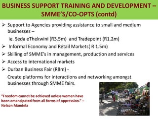 BUSINESS SUPPORT TRAINING AND DEVELOPMENT –
SMME’S/CO-OPTS (contd)
 Support to Agencies providing assistance to small and medium
businesses –
ie. Seda eThekwini (R3.5m) and Tradepoint (R1.2m)
 Informal Economy and Retail Markets( R 1.5m)
 Skilling of SMME’s in management, production and services
 Access to international markets
 Durban Business Fair (R8m) -
Create platforms for interactions and networking amongst
businesses through SMME fairs.
“Freedom cannot be achieved unless women have
been emancipated from all forms of oppression.” –
Nelson Mandela
 