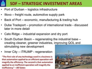 SDF – STRATEGIC INVESTMENT AREAS
• Port of Durban – logistics infrastructure
• Illovo – freight route, automotive supply park
• Back of Port – economic, manufacturing & trading hub
• Dube Tradeport – promotion of international trade - discussed
later in more detail
• Cato Ridge – industrial expansion and dry port
• South Durban Basin – regenerating the industrial base –
creating cleaner, greener industries, improving QOL and
stimulating new development
• Inner City – iTRUMP - regeneration
“The first rule of any technology used in a business is
that automation applied to an efficient operation will
magnify the efficiency. The second is that automation
applied to an inefficient operation will magnify the
inefficiency.” – Bill Gates
 