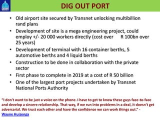 DIG OUT PORT
• Old airport site secured by Transnet unlocking multibillion
rand plans
• Development of site is a mega engineering project, could
employ +/- 20 000 workers directly (cost over R 100bn over
25 years)
• Development of terminal with 16 container berths, 5
automotive berths and 4 liquid berths
• Construction to be done in collaboration with the private
sector
• First phase to complete in 2019 at a cost of R 50 billion
• One of the largest port projects undertaken by Transnet
National Ports Authority
“I don't want to be just a voice on the phone. I have to get to know these guys face-to-face
and develop a sincere relationship. That way, if we run into problems in a deal, it doesn't get
adversarial. We trust each other and have the confidence we can work things out.” -
Wayne Huizenga
 