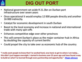 • National government set aside R 21.3bn on Durban port
infrastructure over seven years
• Once operational it would employ 12 000 people directly and another
16 000 indirectly.
• Catalyst for economic development in south Durban
• Boost to the local economy and increase in national and international
trade with many spin-offs
• Enhances competitive edge over other provinces
• This will cement Durban’s place as the major container hub in Africa
by doubling the capacity of current berths
• Could propel the city to take over as economic hub of the country
DIG OUT PORT
“I really want people to know that I’ve worked hard, very hard, to get to where I am today…
this didn’t just happen overnight. I started in business over 25 years ago and have found a way
to build on what I’ve learned through every partnership and opportunity.” - Magic Johnson
 