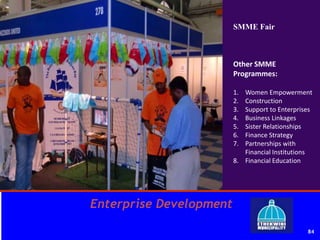 Enterprise Development
84
SMME Fair
Other SMME
Programmes:
1. Women Empowerment
2. Construction
3. Support to Enterprises
4. Business Linkages
5. Sister Relationships
6. Finance Strategy
7. Partnerships with
Financial Institutions
8. Financial Education
 