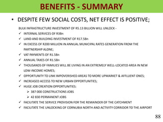 BENEFITS - SUMMARY
• DESPITE FEW SOCIAL COSTS, NET EFFECT IS POSITIVE;
BULK INFRASTRUCTURE INVESTMENT OF R5.13 BILLION WILL UNLOCK -
 INTERNAL SERVICES OF R3Bn
 LAND AND BUILDING INVESTMENT OF R17.5Bn
 IN EXCESS OF R200 MILLION IN ANNUAL MUNICIPAL RATES GENERATION FROM THE
PARTNERSHIP ALONE;
 VAT PAYMENTS OF R1.5Bn
 ANNUAL TAXES OF R1.5Bn
 THOUSANDS OF FAMILIES WILL BE LIVING IN AN EXTREMELY WELL-LOCATED AREA IN NEW
LOW-INCOME HOMES;
 OPPORTUNITY TO LINK IMPOVERISHED AREAS TO MORE UPMARKET & AFFLUENT ONES;
 INCREASED ACCESS TO NEW URBAN OPPORTUNITIES;
 HUGE JOB CREATION OPPORTUNITIES:
 387 000 CONSTRUCTIONS JOBS
 42 830 PERMANENT JOBS
 FACILITATE THE SERVICE PROVISION FOR THE REMAINDER OF THE CATCHMENT
 FACILITATE THE UNLOCKING OF CORNUBIA NORTH AND ACTIVITY CORRIDOR TO THE AIRPORT
88
 