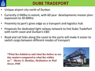 DUBE TRADEPORT
• Unique airport city north of Durban
• Currently 2 040ha in extent, with 60 year developments master plan:
expansion to 20 000ha
• Proximity to port’s gives edge as a transport and logistics hub
• Proposals for dedicated light railway network to link Dube TradePort
with north coast and Durban’s CBD
• Road and rail links along the coast to the ports will make it easier to
switch cargo between different modes of transport
“What lies behind us and what lies before us are
tiny matters compared to what lies within
us.” ~Henry S. Haskins, Meditations in Wall
Street, 1940
 