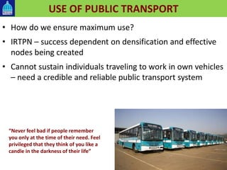 USE OF PUBLIC TRANSPORT
• How do we ensure maximum use?
• IRTPN – success dependent on densification and effective
nodes being created
• Cannot sustain individuals traveling to work in own vehicles
– need a credible and reliable public transport system
“Never feel bad if people remember
you only at the time of their need. Feel
privileged that they think of you like a
candle in the darkness of their life”
 