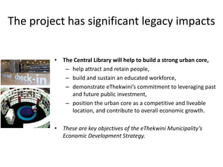 The project has significant legacy impacts
• The Central Library will help to build a strong urban core,
– help attract and retain people,
– build and sustain an educated workforce,
– demonstrate eThekwini’s commitment to leveraging past
and future public investment,
– position the urban core as a competitive and liveable
location, and contribute to overall economic growth.
• These are key objectives of the eThekwini Municipality’s
Economic Development Strategy.
 
