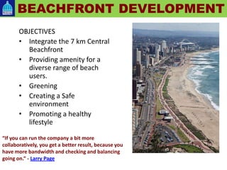 OBJECTIVES
• Integrate the 7 km Central
Beachfront
• Providing amenity for a
diverse range of beach
users.
• Greening
• Creating a Safe
environment
• Promoting a healthy
lifestyle
BEACHFRONT DEVELOPMENT
“If you can run the company a bit more
collaboratively, you get a better result, because you
have more bandwidth and checking and balancing
going on.” - Larry Page
 
