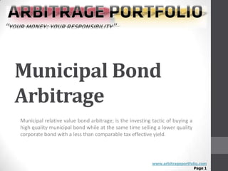 Municipal Bond
Arbitrage
Municipal relative value bond arbitrage; is the investing tactic of buying a
high quality municipal bond while at the same time selling a lower quality
corporate bond with a less than comparable tax effective yield.




                                                          www.arbitrageportfolio.com
                                                                              Page 1
 