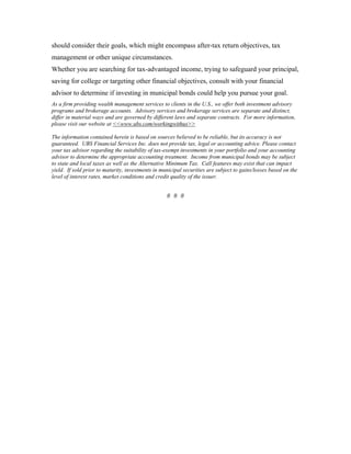 should consider their goals, which might encompass after-tax return objectives, tax
management or other unique circumstances.
Whether you are searching for tax-advantaged income, trying to safeguard your principal,
saving for college or targeting other financial objectives, consult with your financial
advisor to determine if investing in municipal bonds could help you pursue your goal.
As a firm providing wealth management services to clients in the U.S., we offer both investment advisory
programs and brokerage accounts. Advisory services and brokerage services are separate and distinct,
differ in material ways and are governed by different laws and separate contracts. For more information,
please visit our website at <<www.ubs.com/workingwithus>>

The information contained herein is based on sources believed to be reliable, but its accuracy is not
guaranteed. UBS Financial Services Inc. does not provide tax, legal or accounting advice. Please contact
your tax advisor regarding the suitability of tax-exempt investments in your portfolio and your accounting
advisor to determine the appropriate accounting treatment. Income from municipal bonds may be subject
to state and local taxes as well as the Alternative Minimum Tax. Call features may exist that can impact
yield. If sold prior to maturity, investments in municipal securities are subject to gains/losses based on the
level of interest rates, market conditions and credit quality of the issuer.


                                                   # # #
 