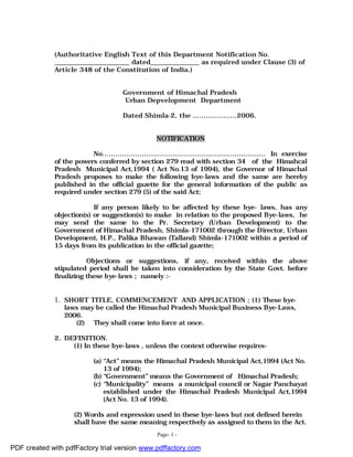 Page- 1 -
(Authoritative English Text of this Department Notification No.
_______________________ dated_______________ as required under Clause (3) of
Article 348 of the Constitution of India.)
Government of Himachal Pradesh
Urban Depvelopment Department
Dated Shimla-2, the ....................2006.
NOTIFICATION
No.......................................................................... In exercise
of the powers conferred by section 279 read with section 34 of the Himahcal
Pradesh Municipal Act,1994 ( Act No.13 of 1994), the Governor of Himachal
Pradesh proposes to make the following bye-laws and the same are hereby
published in the official gazette for the general information of the public as
required under section 279 (5) of the said Act;
If any person likely to be affected by these bye- laws, has any
objection(s) or suggestion(s) to make in relation to the proposed Bye-laws, he
may send the same to the Pr. Secretary (Urban Development) to the
Government of Himachal Pradesh, Shimla-171002 through the Director, Urban
Development, H.P., Palika Bhawan (Talland) Shimla-171002 within a period of
15 days from its publication in the official gazette;
Objections or suggestions, if any, received within the above
stipulated period shall be taken into consideration by the State Govt. before
finalizing these bye-laws ; namely :-
1. SHORT TITLE, COMMENCEMENT AND APPLICATION ; (1) These bye-
laws may be called the Himachal Pradesh Municipal Business Bye-Laws,
2006.
(2) They shall come into force at once.
2. DEFINITION.
(1) In these bye-laws , unless the context otherwise requires-
(a) “Act” means the Himachal Pradesh Municipal Act,1994 (Act No.
13 of 1994);
(b) “Government” means the Government of Himachal Pradesh;
(c) “Municipality” means a municipal council or Nagar Panchayat
established under the Himachal Pradesh Municipal Act,1994
(Act No. 13 of 1994).
(2) Words and expression used in these bye-laws but not defined herein
shall have the same meaning respectively as assigned to them in the Act.
PDF created with pdfFactory trial version www.pdffactory.com
 